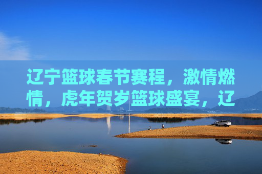 辽宁篮球春节赛程,激情燃情,虎年贺岁篮球盛宴,辽宁篮球春节赛程,激情燃情,虎年贺岁篮球盛宴