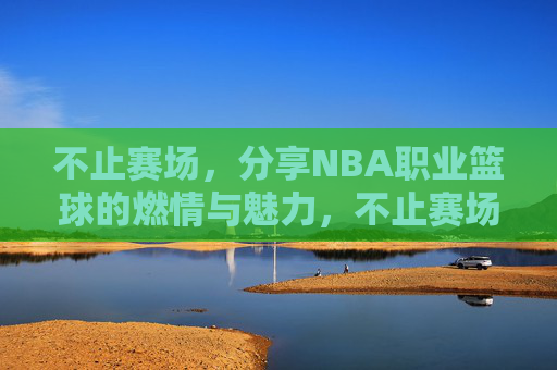 不止赛场,分享NBA职业篮球的燃情与魅力,不止赛场,分享NBA职业篮球的燃情与魅力