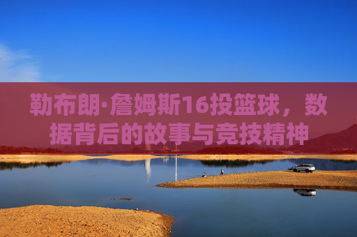 勒布朗·詹姆斯16投篮球，数据背后的故事与竞技精神
