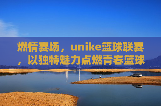 燃情赛场，unike篮球联赛，以独特魅力点燃青春篮球热情