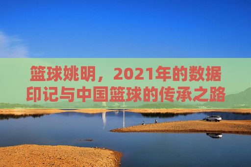 篮球姚明，2021年的数据印记与中国篮球的传承之路