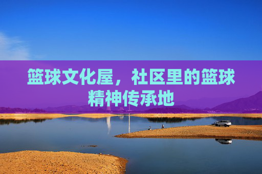 篮球文化屋,社区里的篮球精神传承地