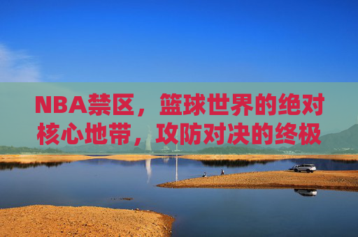 NBA禁区,篮球世界的绝对核心地带,攻防对决的终极战场,NBA禁区,篮球世界的绝对核心地带,攻防对决的终极战场