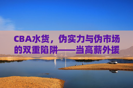 CBA水货,伪实力与伪市场的双重陷阱——当高薪外援沦为白纸的尴尬,CBA水货,伪实力与伪市场的双重陷阱——高薪外援沦为白纸的尴尬