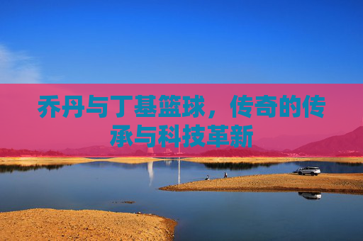 乔丹与丁基篮球,传奇的传承与科技革新