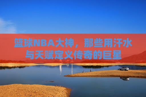 篮球NBA大神，那些用汗水与天赋定义传奇的巨星