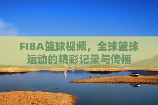 FIBA篮球视频,全球篮球运动的精彩记录与传播