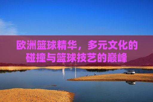 欧洲篮球精华，多元文化的碰撞与篮球技艺的巅峰