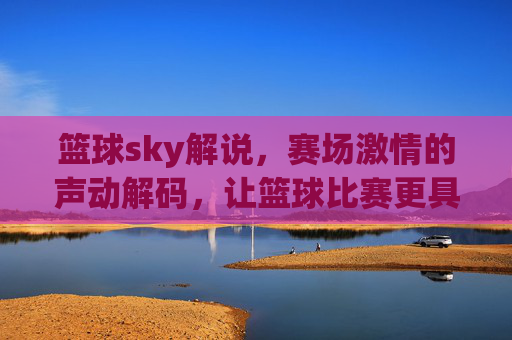 篮球sky解说，赛场激情的声动解码，让篮球比赛更具灵魂，篮球sky解说，声动解码赛场激情，让篮球比赛更具灵魂