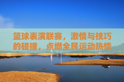 篮球表演联赛，激情与技巧的碰撞，点燃全民运动热情，篮球表演联赛，激情与技巧的碰撞，点燃全民运动热情