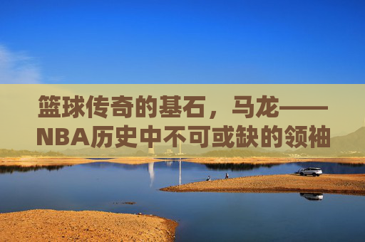 篮球传奇的基石,马龙——NBA历史中不可或缺的领袖与精神象征,篮球传奇的基石,马龙——NBA历史中不可或缺的领袖与精神象征