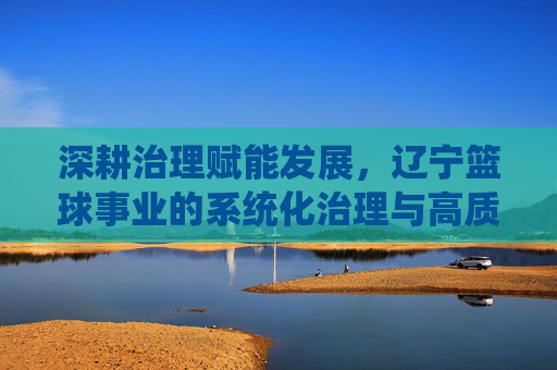 深耕治理赋能发展，辽宁篮球事业的系统化治理与高质量发展实践