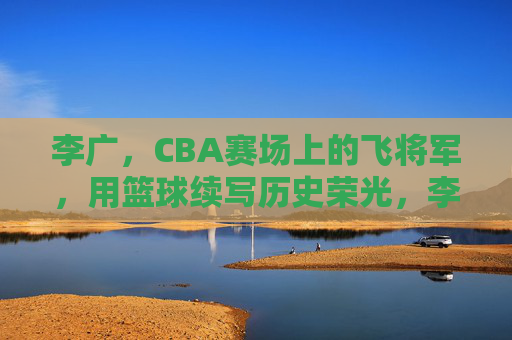 李广,CBA赛场上的飞将军,用篮球续写历史荣光,李广,CBA赛场上的飞将军,以篮球续写历史荣光