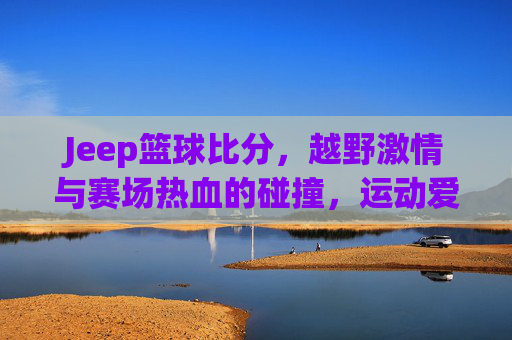 Jeep篮球比分,越野激情与赛场热血的碰撞,运动爱好者不容错过的精彩赛事追踪