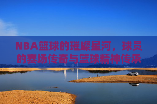 NBA篮球的璀璨星河，球员的赛场传奇与篮球精神传承，NBA篮球的璀璨星河，球员的赛场传奇与篮球精神传承