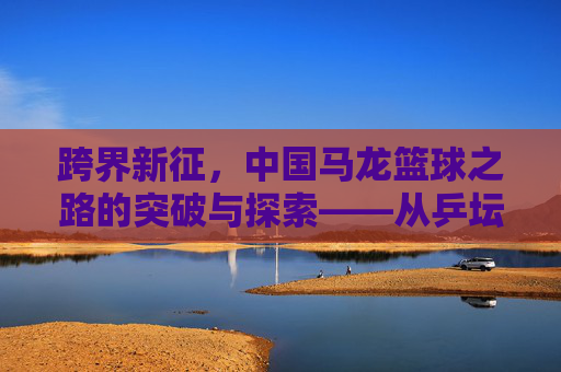 跨界新征,中国马龙篮球之路的突破与探索——从乒坛王者到篮球新秀的转型之路,跨界新征,中国马龙篮球之路的突破与探索——从乒坛王者到篮球新秀的转型之路