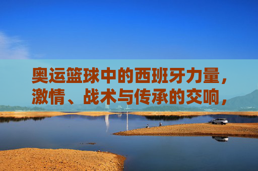 奥运篮球中的西班牙力量,激情、战术与传承的交响,奥运篮球中的西班牙力量,激情、战术与传承的交响