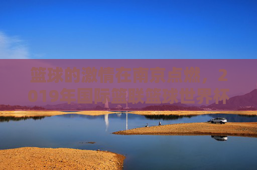 篮球的激情在南京点燃，2019年国际篮联篮球世界杯的璀璨瞬间与城市记忆