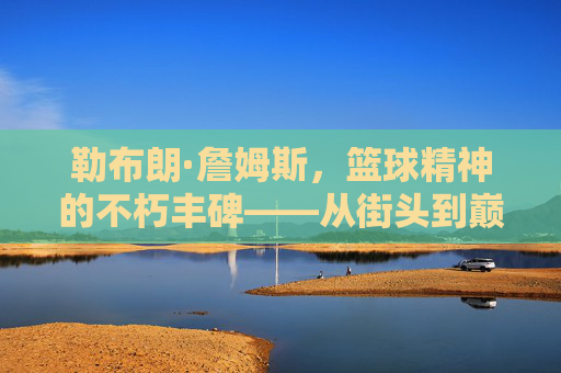 勒布朗·詹姆斯,篮球精神的不朽丰碑——从街头到巅峰的信仰与坚守,勒布朗·詹姆斯,篮球精神的不朽丰碑——从街头到巅峰的信仰与坚守