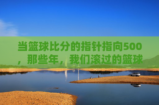 当篮球比分的指针指向500，那些年，我们滚过的篮球与汗水，当篮球比分的指针指向500，那些年滚过的篮球与汗水