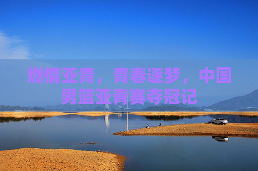 燃情亚青，青春逐梦，中国男篮亚青赛夺冠记