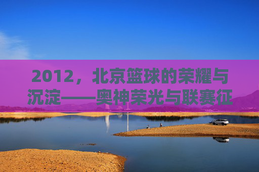 2012，北京篮球的荣耀与沉淀——奥神荣光与联赛征程的交汇点