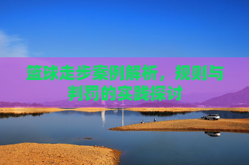 篮球走步案例解析，规则与判罚的实践探讨
