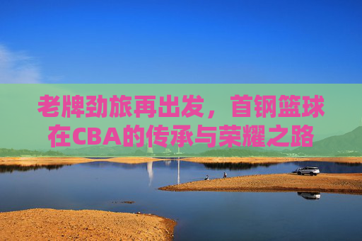老牌劲旅再出发,首钢篮球在CBA的传承与荣耀之路