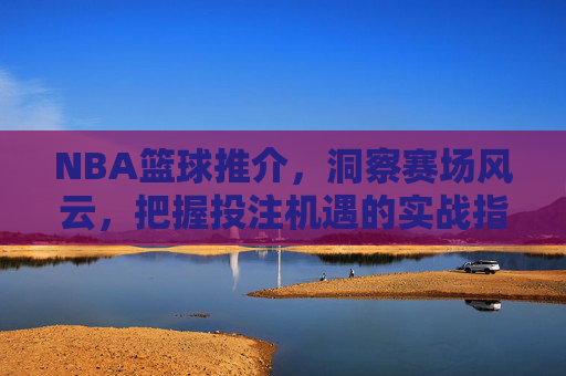 NBA篮球推介,洞察赛场风云,把握投注机遇的实战指南,NBA篮球推介,洞察赛场风云,把握投注机遇的实战指南