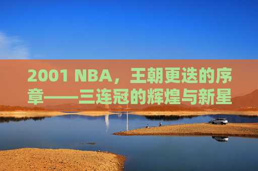 2001 NBA，王朝更迭的序章——三连冠的辉煌与新星的璀璨绽放，2001 NBA，王朝更迭的序章——三连冠的辉煌与新星的璀璨绽放