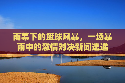 雨幕下的篮球风暴，一场暴雨中的激情对决新闻速递