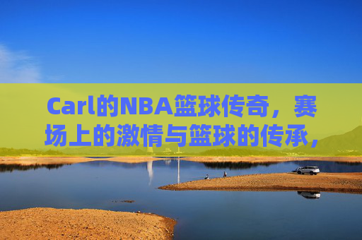 Carl的NBA篮球传奇，赛场上的激情与篮球的传承，Carl的NBA篮球传奇，赛场上的激情与篮球的传承