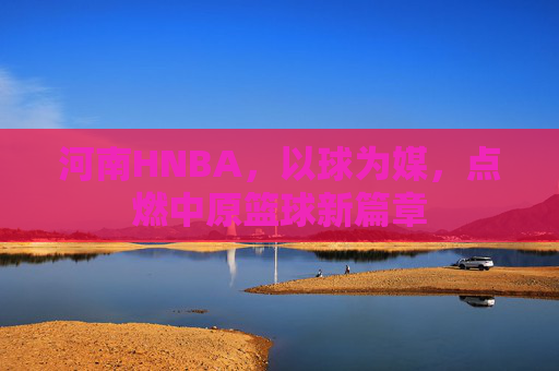 河南HNBA,以球为媒,点燃中原篮球新篇章
