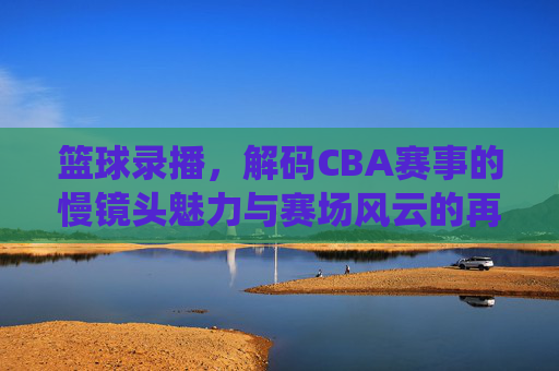 篮球录播,解码CBA赛事的慢镜头魅力与赛场风云的再演绎——从技术细节到观众体验的深度解析