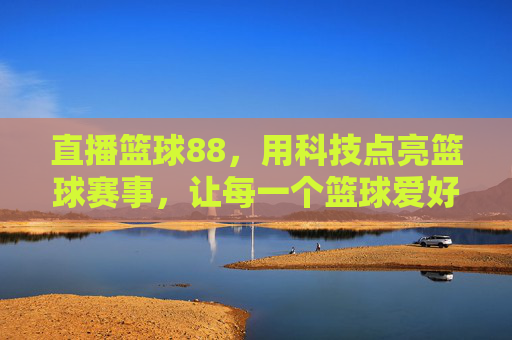 直播篮球88，用科技点亮篮球赛事，让每一个篮球爱好者都能沉浸式观赛