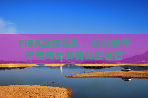 FIBA篮球裁判，规则的守护者与比赛的公正基石