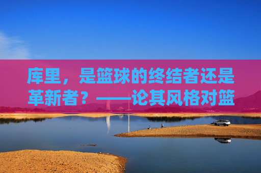 库里，是篮球的终结者还是革新者？——论其风格对篮球传统规则的冲击与争议，库里，是篮球的终结者还是革新者？——论其风格对篮球传统规则的冲击与争议