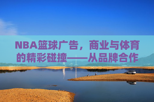 NBA篮球广告，商业与体育的精彩碰撞——从品牌合作到文化融合的营销艺术