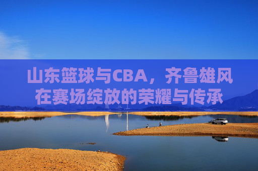 山东篮球与CBA，齐鲁雄风在赛场绽放的荣耀与传承