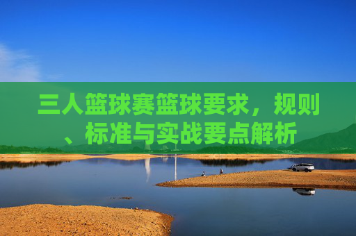 三人篮球赛篮球要求，规则、标准与实战要点解析