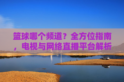 篮球哪个频道?全方位指南,电视与网络直播平台解析及赛事直播安排