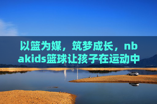 以篮为媒，筑梦成长，nbakids篮球让孩子在运动中遇见更好的自己