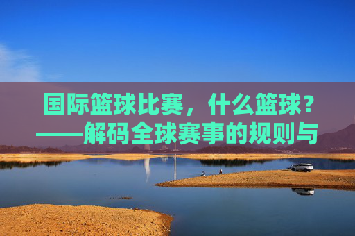 国际篮球比赛,什么篮球?——解码全球赛事的规则与全球魅力