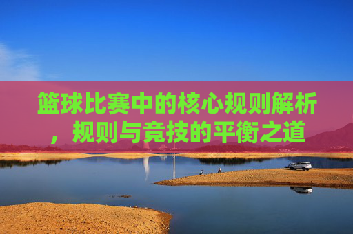 篮球比赛中的核心规则解析，规则与竞技的平衡之道