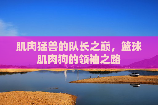 肌肉猛兽的队长之巅，篮球肌肉狗的领袖之路