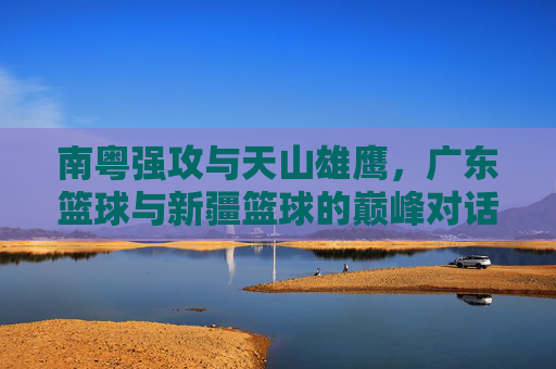 南粤强攻与天山雄鹰，广东篮球与新疆篮球的巅峰对话