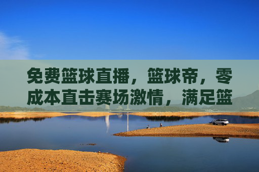 免费篮球直播,篮球帝,零成本直击赛场激情,满足篮球迷追星需求