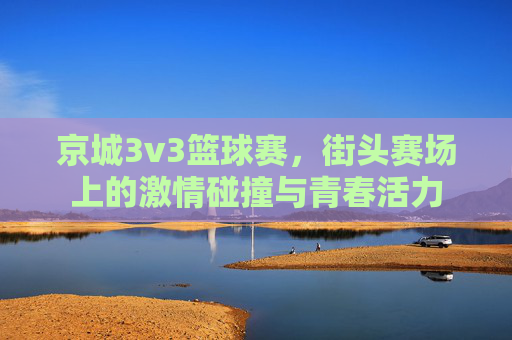 京城3v3篮球赛,街头赛场上的激情碰撞与青春活力