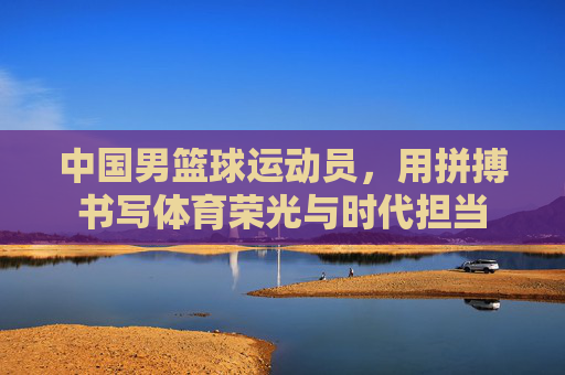 中国男篮球运动员,用拼搏书写体育荣光与时代担当