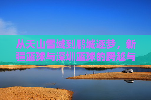 从天山雪域到鹏城逐梦，新疆篮球与深圳篮球的跨越与交融